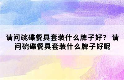 请问碗碟餐具套装什么牌子好？ 请问碗碟餐具套装什么牌子好呢